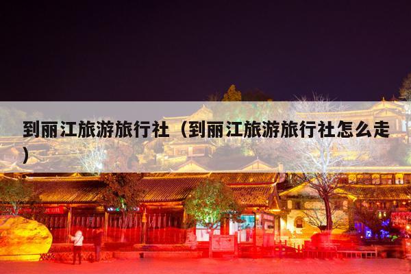 到丽江旅游旅行社（到丽江旅游旅行社怎么走）