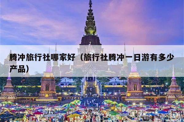 腾冲旅行社哪家好（旅行社腾冲一日游有多少产品）