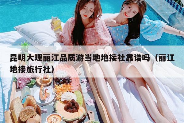 昆明大理丽江品质游当地地接社靠谱吗（丽江地接旅行社）