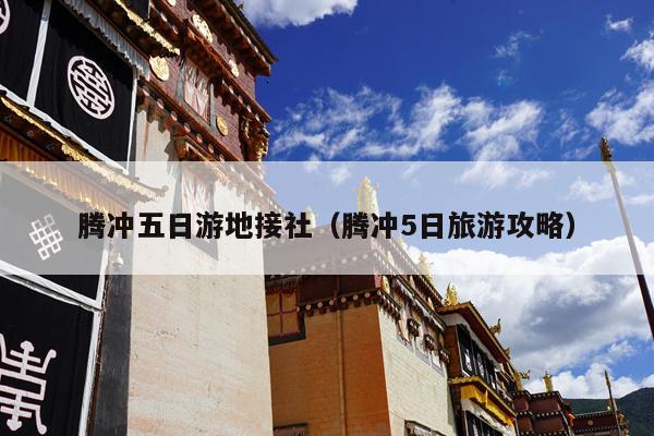 腾冲五日游地接社（腾冲5日旅游攻略）