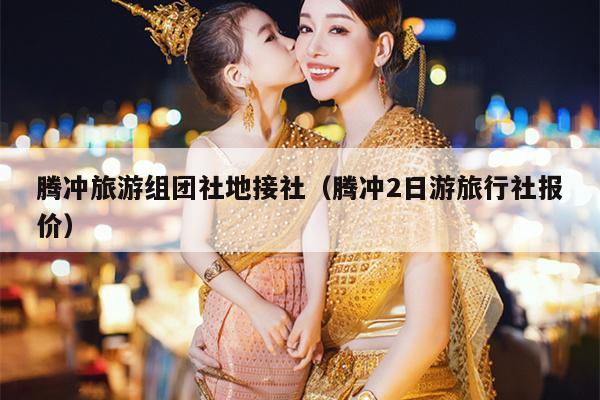 腾冲旅游组团社地接社（腾冲2日游旅行社报价）