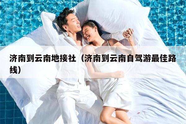 济南到云南地接社（济南到云南自驾游最佳路线）