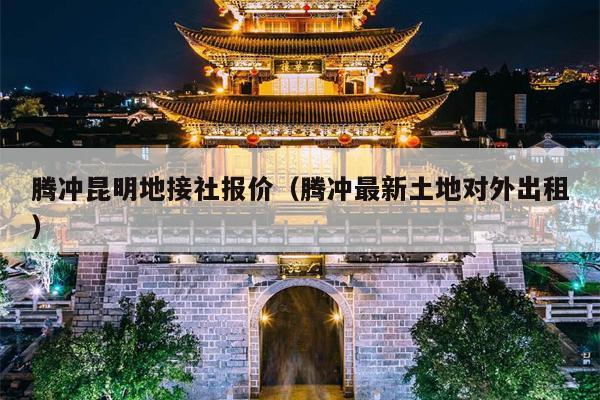 腾冲昆明地接社报价（腾冲最新土地对外出租）