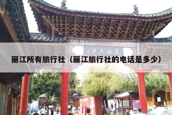 丽江所有旅行社（丽江旅行社的电话是多少）