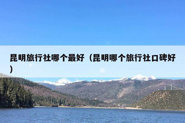 昆明旅行社哪个最好（昆明哪个旅行社口碑好）