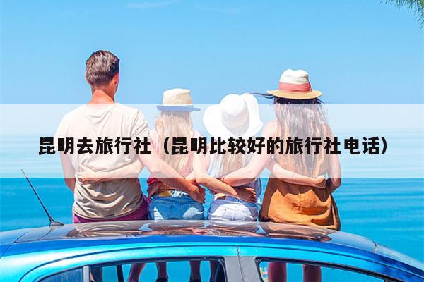昆明去旅行社（昆明比较好的旅行社电话）