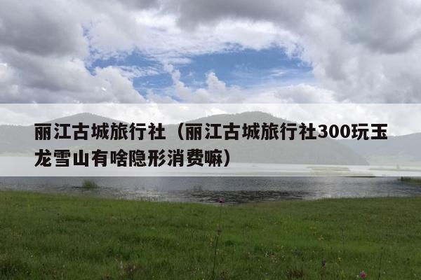 丽江古城旅行社（丽江古城旅行社300玩玉龙雪山有啥隐形消费嘛）