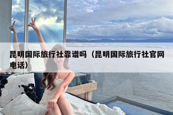 昆明国际旅行社靠谱吗（昆明国际旅行社官网电话）