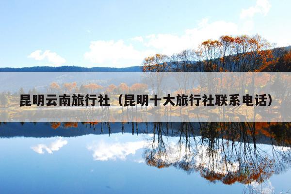 昆明云南旅行社（昆明十大旅行社联系电话）