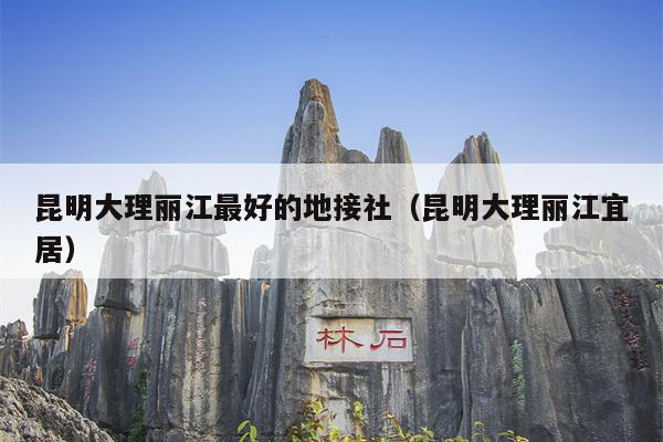 昆明大理丽江最好的地接社（昆明大理丽江宜居）