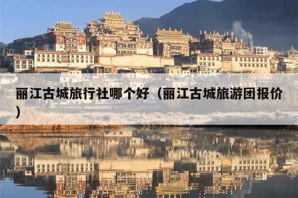 丽江古城旅行社哪个好（丽江古城旅游团报价）
