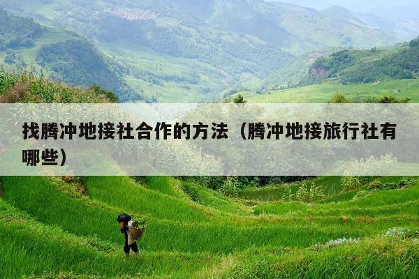 找腾冲地接社合作的方法（腾冲地接旅行社有哪些）
