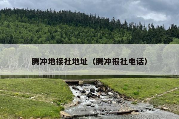 腾冲地接社地址（腾冲报社电话）