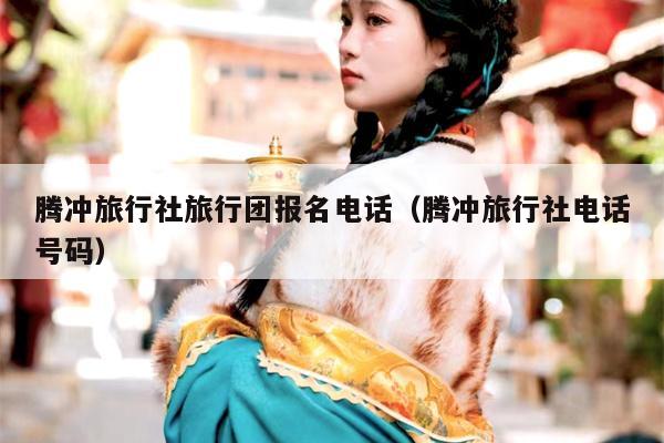 腾冲旅行社旅行团报名电话（腾冲旅行社电话号码）