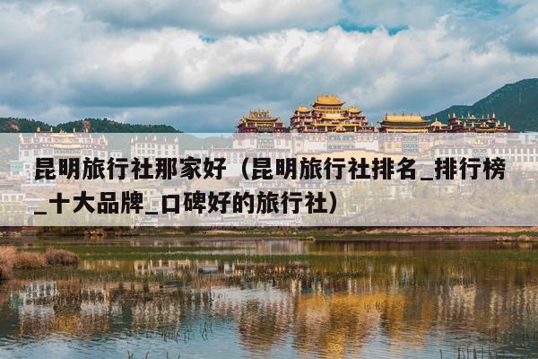 昆明旅行社那家好（昆明旅行社排名_排行榜_十大品牌_口碑好的旅行社）