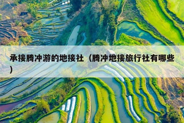 承接腾冲游的地接社（腾冲地接旅行社有哪些）