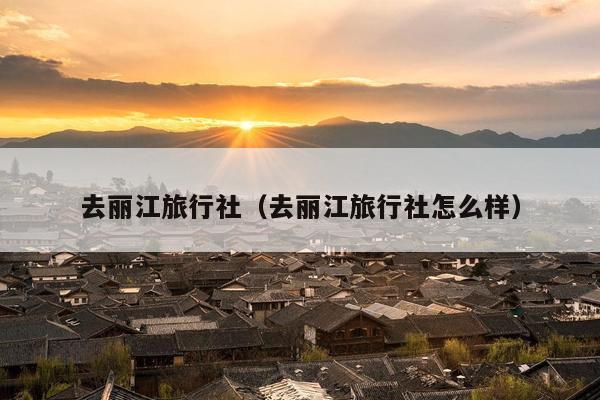 去丽江旅行社（去丽江旅行社怎么样）