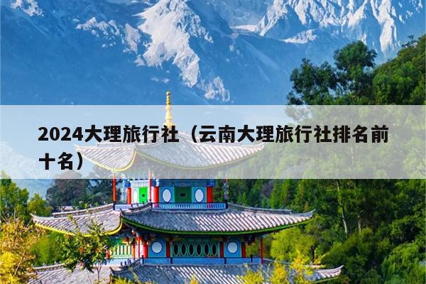 2024大理旅行社（云南大理旅行社排名前十名）