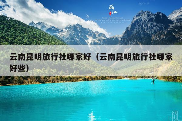 云南昆明旅行社哪家好（云南昆明旅行社哪家好些）