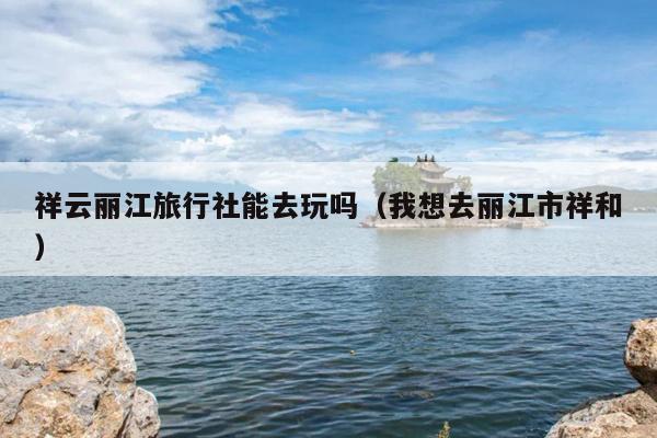 祥云丽江旅行社能去玩吗（我想去丽江市祥和）