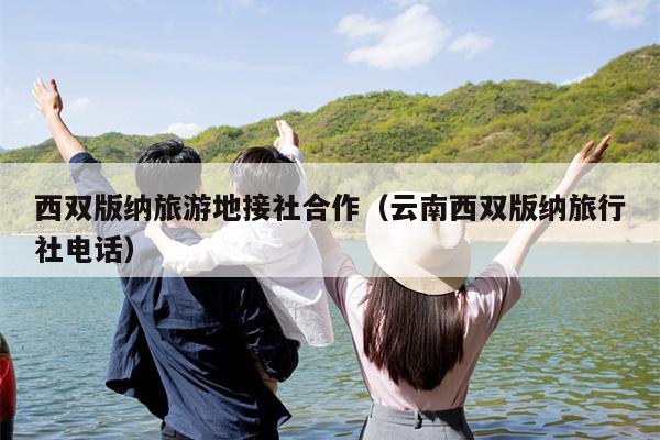 西双版纳旅游地接社合作（云南西双版纳旅行社电话）