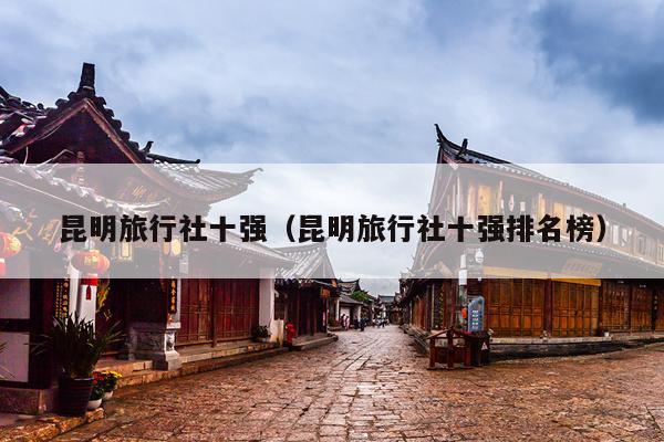 昆明旅行社十强（昆明旅行社十强排名榜）