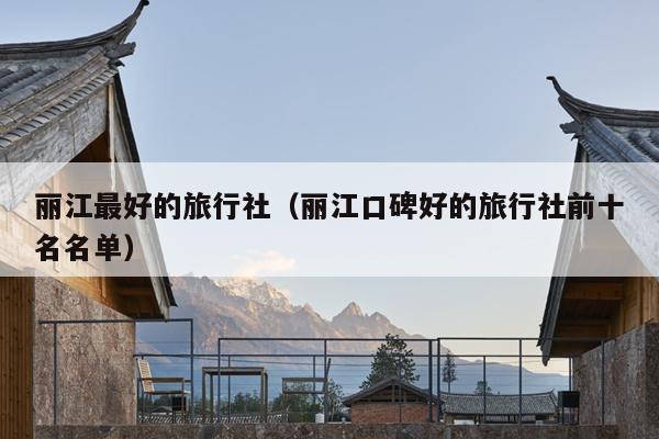 丽江最好的旅行社（丽江口碑好的旅行社前十名名单）
