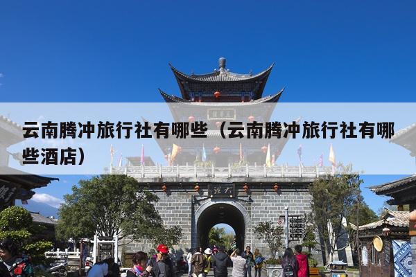 云南腾冲旅行社有哪些（云南腾冲旅行社有哪些酒店）