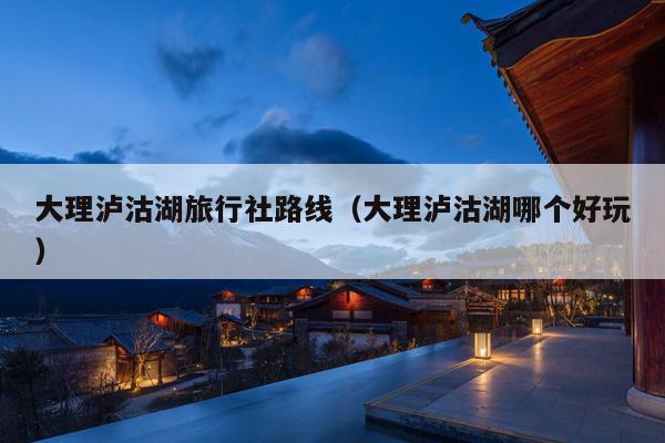 大理泸沽湖旅行社路线（大理泸沽湖哪个好玩）