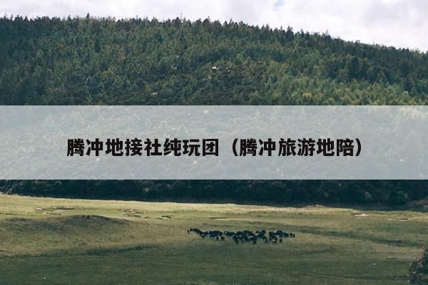 腾冲地接社纯玩团（腾冲旅游地陪）