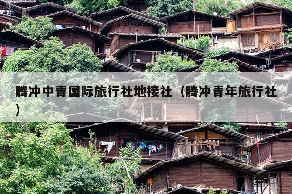 腾冲中青国际旅行社地接社（腾冲青年旅行社）