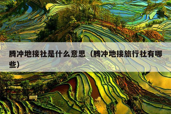 腾冲地接社是什么意思（腾冲地接旅行社有哪些）