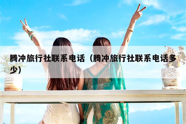 腾冲旅行社联系电话（腾冲旅行社联系电话多少）