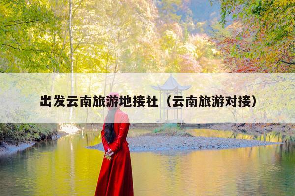 出发云南旅游地接社（云南旅游对接）