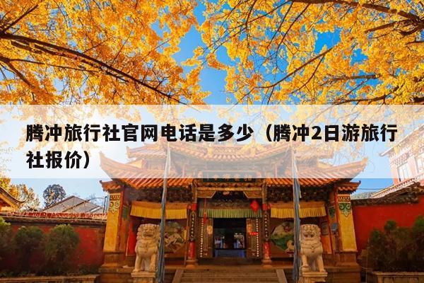 腾冲旅行社官网电话是多少（腾冲2日游旅行社报价）