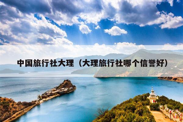 中国旅行社大理（大理旅行社哪个信誉好）