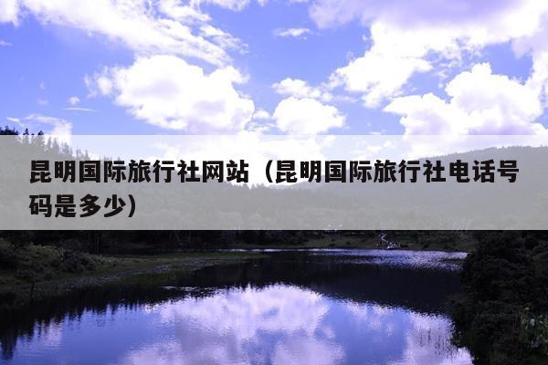 昆明国际旅行社网站（昆明国际旅行社电话号码是多少）
