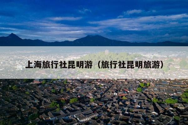上海旅行社昆明游（旅行社昆明旅游）