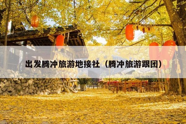 出发腾冲旅游地接社（腾冲旅游跟团）