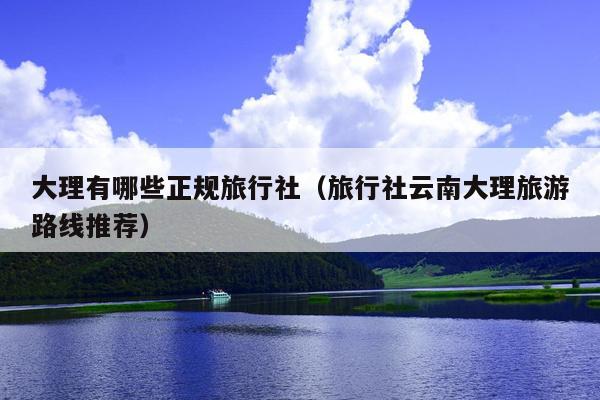 大理有哪些正规旅行社（旅行社云南大理旅游路线推荐）