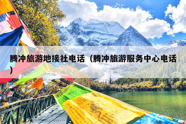 腾冲旅游地接社电话（腾冲旅游服务中心电话）