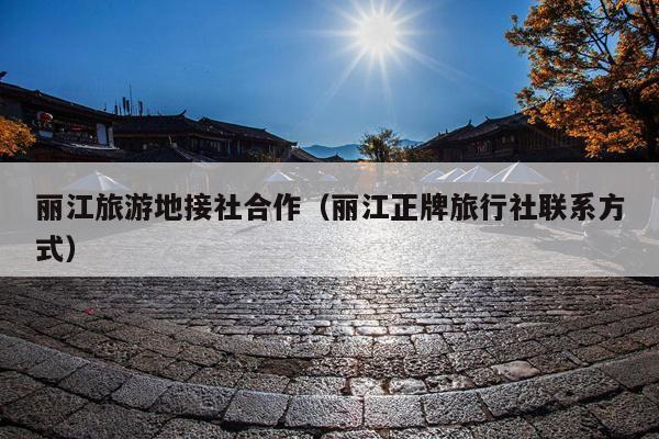 丽江旅游地接社合作（丽江正牌旅行社联系方式）