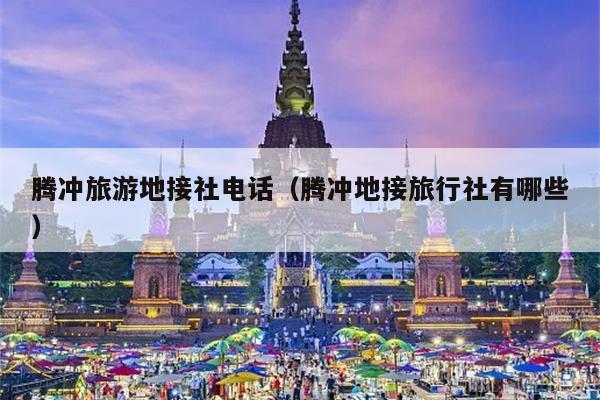 腾冲旅游地接社电话（腾冲地接旅行社有哪些）