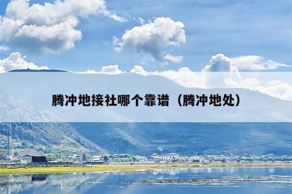 腾冲地接社哪个靠谱（腾冲地处）