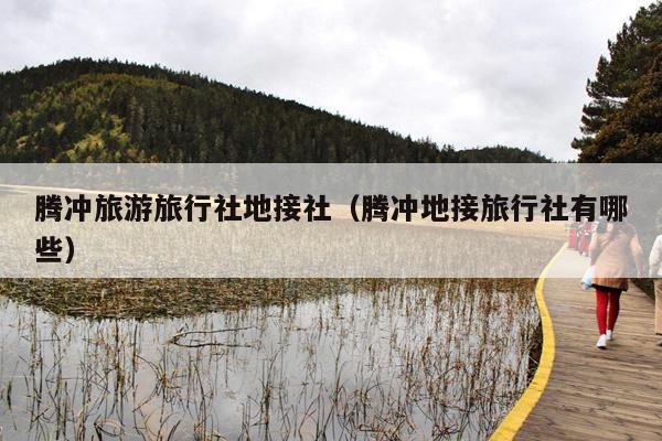 腾冲旅游旅行社地接社（腾冲地接旅行社有哪些）