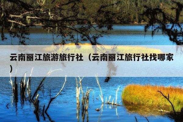 云南丽江旅游旅行社（云南丽江旅行社找哪家）