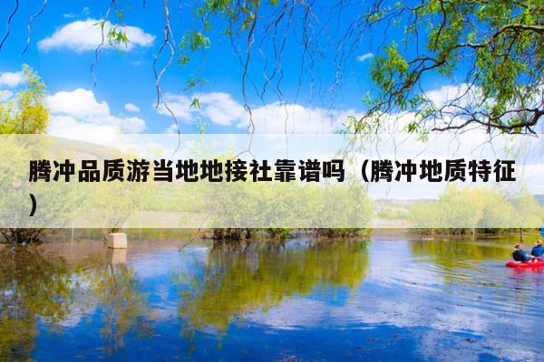 腾冲品质游当地地接社靠谱吗（腾冲地质特征）