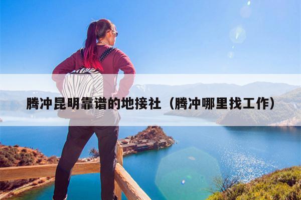 腾冲昆明靠谱的地接社（腾冲哪里找工作）