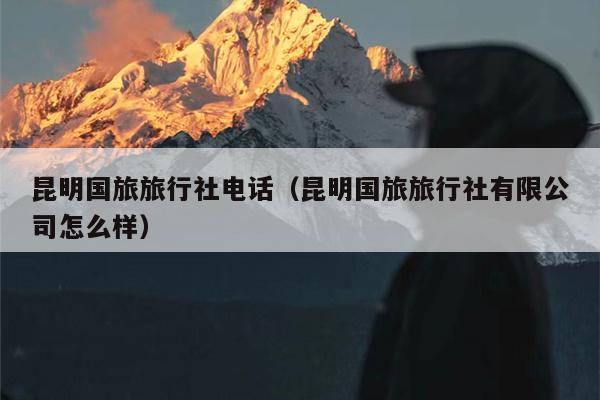 昆明国旅旅行社电话（昆明国旅旅行社有限公司怎么样）