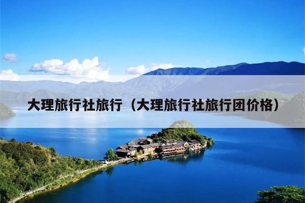 大理旅行社旅行（大理旅行社旅行团价格）